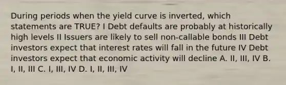 During periods when the yield curve is inverted, which statements are TRUE? I Debt defaults are probably at historically high levels II Issuers are likely to sell non-callable bonds III Debt investors expect that interest rates will fall in the future IV Debt investors expect that economic activity will decline A. II, III, IV B. I, II, III C. I, III, IV D. I, II, III, IV