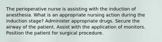 The perioperative nurse is assisting with the induction of anesthesia. What is an appropriate nursing action during the induction stage? Administer appropriate drugs. Secure the airway of the patient. Assist with the application of monitors. Position the patient for surgical procedure.