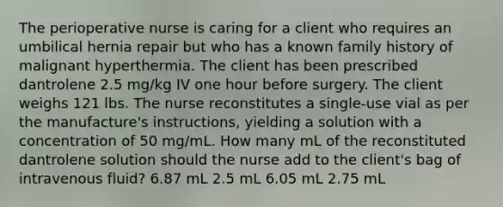 The perioperative nurse is caring for a client who requires an umbilical hernia repair but who has a known family history of malignant hyperthermia. The client has been prescribed dantrolene 2.5 mg/kg IV one hour before surgery. The client weighs 121 lbs. The nurse reconstitutes a single-use vial as per the manufacture's instructions, yielding a solution with a concentration of 50 mg/mL. How many mL of the reconstituted dantrolene solution should the nurse add to the client's bag of intravenous fluid? 6.87 mL 2.5 mL 6.05 mL 2.75 mL