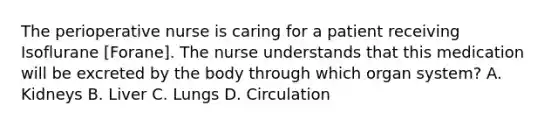 The perioperative nurse is caring for a patient receiving Isoflurane [Forane]. The nurse understands that this medication will be excreted by the body through which organ system? A. Kidneys B. Liver C. Lungs D. Circulation