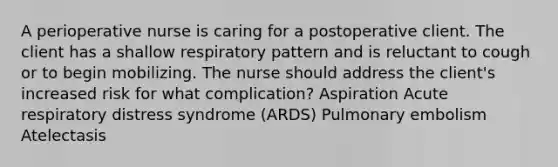 A perioperative nurse is caring for a postoperative client. The client has a shallow respiratory pattern and is reluctant to cough or to begin mobilizing. The nurse should address the client's increased risk for what complication? Aspiration Acute respiratory distress syndrome (ARDS) Pulmonary embolism Atelectasis