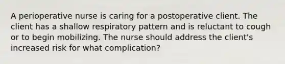 A perioperative nurse is caring for a postoperative client. The client has a shallow respiratory pattern and is reluctant to cough or to begin mobilizing. The nurse should address the client's increased risk for what complication?