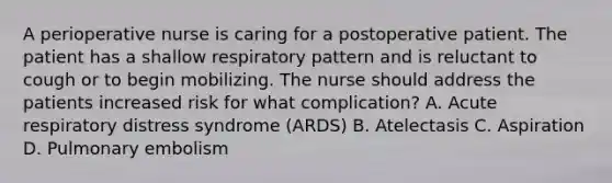 A perioperative nurse is caring for a postoperative patient. The patient has a shallow respiratory pattern and is reluctant to cough or to begin mobilizing. The nurse should address the patients increased risk for what complication? A. Acute respiratory distress syndrome (ARDS) B. Atelectasis C. Aspiration D. Pulmonary embolism