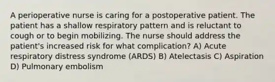 A perioperative nurse is caring for a postoperative patient. The patient has a shallow respiratory pattern and is reluctant to cough or to begin mobilizing. The nurse should address the patient's increased risk for what complication? A) Acute respiratory distress syndrome (ARDS) B) Atelectasis C) Aspiration D) Pulmonary embolism