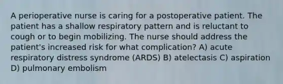 A perioperative nurse is caring for a postoperative patient. The patient has a shallow respiratory pattern and is reluctant to cough or to begin mobilizing. The nurse should address the patient's increased risk for what complication? A) acute respiratory distress syndrome (ARDS) B) atelectasis C) aspiration D) pulmonary embolism