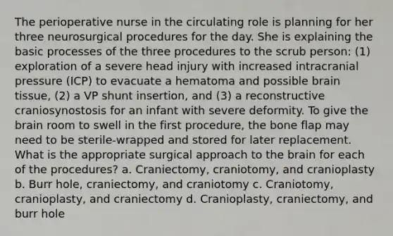 The perioperative nurse in the circulating role is planning for her three neurosurgical procedures for the day. She is explaining the basic processes of the three procedures to the scrub person: (1) exploration of a severe head injury with increased intracranial pressure (ICP) to evacuate a hematoma and possible brain tissue, (2) a VP shunt insertion, and (3) a reconstructive craniosynostosis for an infant with severe deformity. To give the brain room to swell in the first procedure, the bone flap may need to be sterile-wrapped and stored for later replacement. What is the appropriate surgical approach to the brain for each of the procedures? a. Craniectomy, craniotomy, and cranioplasty b. Burr hole, craniectomy, and craniotomy c. Craniotomy, cranioplasty, and craniectomy d. Cranioplasty, craniectomy, and burr hole