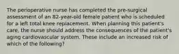 The perioperative nurse has completed the pre-surgical assessment of an 82-year-old female patient who is scheduled for a left total knee replacement. When planning this patient's care, the nurse should address the consequences of the patient's aging cardiovascular system. These include an increased risk of which of the following?