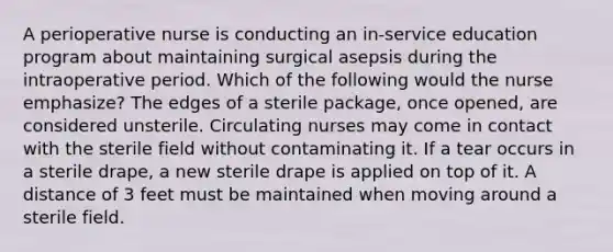 A perioperative nurse is conducting an in-service education program about maintaining surgical asepsis during the intraoperative period. Which of the following would the nurse emphasize? The edges of a sterile package, once opened, are considered unsterile. Circulating nurses may come in contact with the sterile field without contaminating it. If a tear occurs in a sterile drape, a new sterile drape is applied on top of it. A distance of 3 feet must be maintained when moving around a sterile field.