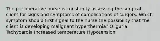 The perioperative nurse is constantly assessing the surgical client for signs and symptoms of complications of surgery. Which symptom should first signal to the nurse the possibility that the client is developing malignant hyperthermia? Oliguria Tachycardia Increased temperature Hypotension