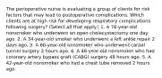 The perioperative nurse is evaluating a group of clients for risk factors that may lead to postoperative complications. Which clients are at high risk for developing respiratory complications following surgery? (Select all that apply.) 1. A 76-year-old nonsmoker who underwent an open cholecystectomy one day ago. 2. A 34-year-old smoker who underwent a left ankle repair 2 days ago. 3. A 60-year-old nonsmoker who underwent carpal tunnel surgery 3 hours ago. 4. A 48-year-old nonsmoker who had coronary artery bypass graft (CABG) surgery 48 hours ago. 5. A 42-year-old nonsmoker who had a chest tube removed 2 hours ago.