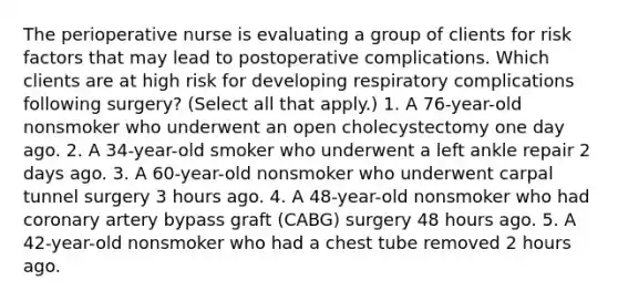 The perioperative nurse is evaluating a group of clients for risk factors that may lead to postoperative complications. Which clients are at high risk for developing respiratory complications following surgery? (Select all that apply.) 1. A 76-year-old nonsmoker who underwent an open cholecystectomy one day ago. 2. A 34-year-old smoker who underwent a left ankle repair 2 days ago. 3. A 60-year-old nonsmoker who underwent carpal tunnel surgery 3 hours ago. 4. A 48-year-old nonsmoker who had coronary artery bypass graft (CABG) surgery 48 hours ago. 5. A 42-year-old nonsmoker who had a chest tube removed 2 hours ago.