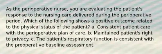 As the perioperative nurse, you are evaluating the patient's response to the nursing care delivered during the perioperative period. Which of the following shows a positive outcome related to the physical status of the patient? a. Consistent patient care with the perioperative plan of care. b. Maintained patient's right to privacy. c. The patient's respiratory function is consistent with the preoperative baseline assessment.