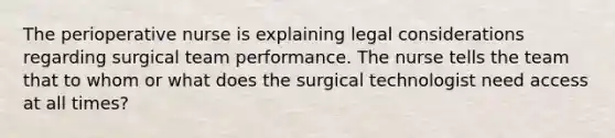 The perioperative nurse is explaining legal considerations regarding surgical team performance. The nurse tells the team that to whom or what does the surgical technologist need access at all times?