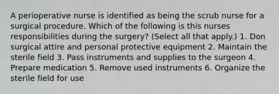 A perioperative nurse is identified as being the scrub nurse for a surgical procedure. Which of the following is this nurses responsibilities during the surgery? (Select all that apply.) 1. Don surgical attire and personal protective equipment 2. Maintain the sterile field 3. Pass instruments and supplies to the surgeon 4. Prepare medication 5. Remove used instruments 6. Organize the sterile field for use