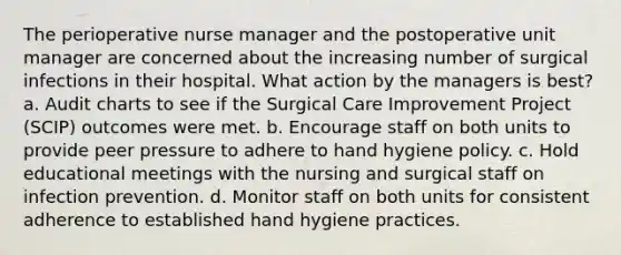 The perioperative nurse manager and the postoperative unit manager are concerned about the increasing number of surgical infections in their hospital. What action by the managers is best? a. Audit charts to see if the Surgical Care Improvement Project (SCIP) outcomes were met. b. Encourage staff on both units to provide peer pressure to adhere to hand hygiene policy. c. Hold educational meetings with the nursing and surgical staff on infection prevention. d. Monitor staff on both units for consistent adherence to established hand hygiene practices.