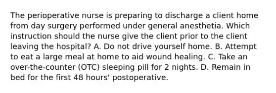 The perioperative nurse is preparing to discharge a client home from day surgery performed under general anesthetia. Which instruction should the nurse give the client prior to the client leaving the hospital? A. Do not drive yourself home. B. Attempt to eat a large meal at home to aid wound healing. C. Take an over-the-counter (OTC) sleeping pill for 2 nights. D. Remain in bed for the first 48 hours' postoperative.