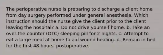 The perioperative nurse is preparing to discharge a client home from day surgery performed under general anesthesia. Which instruction should the nurse give the client prior to the client leaving the hospital? a. Do not drive yourself home. b. Take an over-the-counter (OTC) sleeping pill for 2 nights. c. Attempt to eat a large meal at home to aid wound healing. d. Remain in bed for the first 48 hours' postoperative.