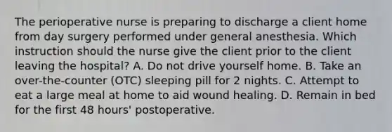 The perioperative nurse is preparing to discharge a client home from day surgery performed under general anesthesia. Which instruction should the nurse give the client prior to the client leaving the hospital? A. Do not drive yourself home. B. Take an over-the-counter (OTC) sleeping pill for 2 nights. C. Attempt to eat a large meal at home to aid wound healing. D. Remain in bed for the first 48 hours' postoperative.