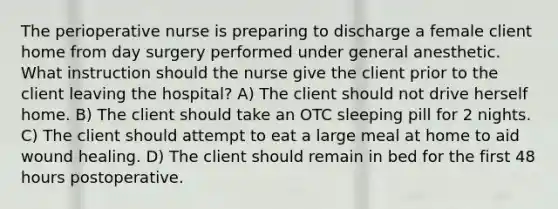 The perioperative nurse is preparing to discharge a female client home from day surgery performed under general anesthetic. What instruction should the nurse give the client prior to the client leaving the hospital? A) The client should not drive herself home. B) The client should take an OTC sleeping pill for 2 nights. C) The client should attempt to eat a large meal at home to aid wound healing. D) The client should remain in bed for the first 48 hours postoperative.