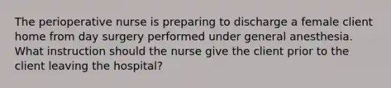 The perioperative nurse is preparing to discharge a female client home from day surgery performed under general anesthesia. What instruction should the nurse give the client prior to the client leaving the hospital?