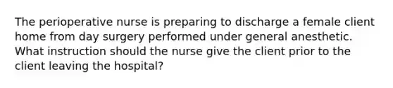 The perioperative nurse is preparing to discharge a female client home from day surgery performed under general anesthetic. What instruction should the nurse give the client prior to the client leaving the hospital?