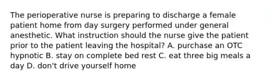 The perioperative nurse is preparing to discharge a female patient home from day surgery performed under general anesthetic. What instruction should the nurse give the patient prior to the patient leaving the hospital? A. purchase an OTC hypnotic B. stay on complete bed rest C. eat three big meals a day D. don't drive yourself home