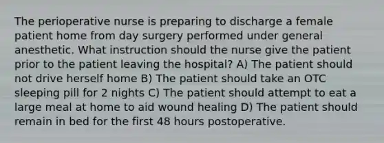 The perioperative nurse is preparing to discharge a female patient home from day surgery performed under general anesthetic. What instruction should the nurse give the patient prior to the patient leaving the hospital? A) The patient should not drive herself home B) The patient should take an OTC sleeping pill for 2 nights C) The patient should attempt to eat a large meal at home to aid wound healing D) The patient should remain in bed for the first 48 hours postoperative.