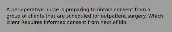 A perioperative nurse is preparing to obtain consent from a group of clients that are scheduled for outpatient surgery. Which client Requires informed consent from next of kin.