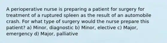 A perioperative nurse is preparing a patient for surgery for treatment of a ruptured spleen as the result of an automobile crash. For what type of surgery would the nurse prepare this patient? a) Minor, diagnostic b) Minor, elective c) Major, emergency d) Major, palliative