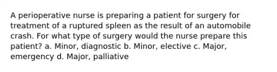 A perioperative nurse is preparing a patient for surgery for treatment of a ruptured spleen as the result of an automobile crash. For what type of surgery would the nurse prepare this patient? a. Minor, diagnostic b. Minor, elective c. Major, emergency d. Major, palliative