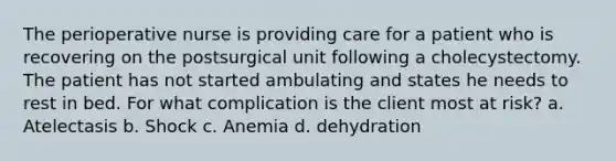 The perioperative nurse is providing care for a patient who is recovering on the postsurgical unit following a cholecystectomy. The patient has not started ambulating and states he needs to rest in bed. For what complication is the client most at risk? a. Atelectasis b. Shock c. Anemia d. dehydration