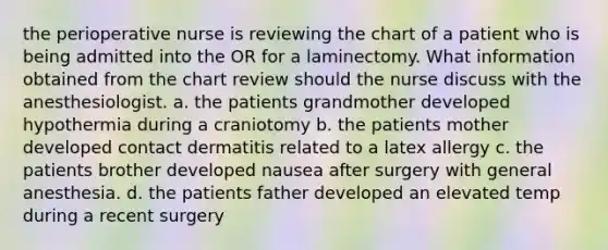 the perioperative nurse is reviewing the chart of a patient who is being admitted into the OR for a laminectomy. What information obtained from the chart review should the nurse discuss with the anesthesiologist. a. the patients grandmother developed hypothermia during a craniotomy b. the patients mother developed contact dermatitis related to a latex allergy c. the patients brother developed nausea after surgery with general anesthesia. d. the patients father developed an elevated temp during a recent surgery