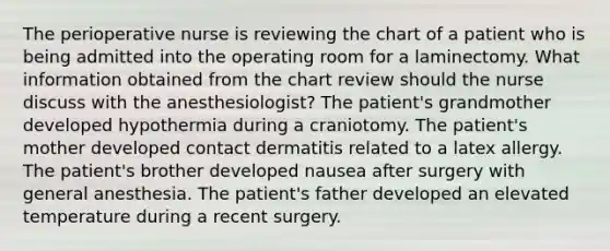 The perioperative nurse is reviewing the chart of a patient who is being admitted into the operating room for a laminectomy. What information obtained from the chart review should the nurse discuss with the anesthesiologist? The patient's grandmother developed hypothermia during a craniotomy. The patient's mother developed contact dermatitis related to a latex allergy. The patient's brother developed nausea after surgery with general anesthesia. The patient's father developed an elevated temperature during a recent surgery.