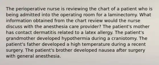 The perioperative nurse is reviewing the chart of a patient who is being admitted into the operating room for a laminectomy. What information obtained from the chart review would the nurse discuss with the anesthesia care provider? The patient's mother has contact dermatitis related to a latex allergy. The patient's grandmother developed hypothermia during a craniotomy. The patient's father developed a high temperature during a recent surgery. The patient's brother developed nausea after surgery with general anesthesia.