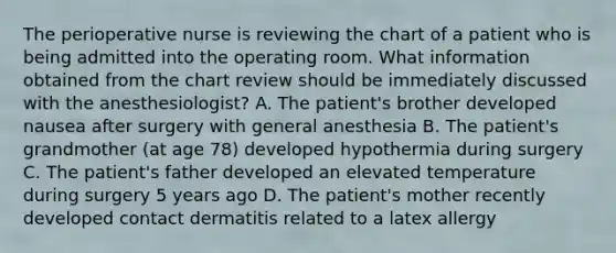 The perioperative nurse is reviewing the chart of a patient who is being admitted into the operating room. What information obtained from the chart review should be immediately discussed with the anesthesiologist? A. The patient's brother developed nausea after surgery with general anesthesia B. The patient's grandmother (at age 78) developed hypothermia during surgery C. The patient's father developed an elevated temperature during surgery 5 years ago D. The patient's mother recently developed contact dermatitis related to a latex allergy