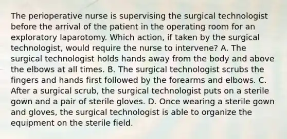 The perioperative nurse is supervising the surgical technologist before the arrival of the patient in the operating room for an exploratory laparotomy. Which action, if taken by the surgical technologist, would require the nurse to intervene? A. The surgical technologist holds hands away from the body and above the elbows at all times. B. The surgical technologist scrubs the fingers and hands first followed by the forearms and elbows. C. After a surgical scrub, the surgical technologist puts on a sterile gown and a pair of sterile gloves. D. Once wearing a sterile gown and gloves, the surgical technologist is able to organize the equipment on the sterile field.