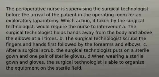 The perioperative nurse is supervising the surgical technologist before the arrival of the patient in the operating room for an exploratory laparotomy. Which action, if taken by the surgical technologist, would require the nurse to intervene? a. The surgical technologist holds hands away from the body and above the elbows at all times. b. The surgical technologist scrubs the fingers and hands first followed by the forearms and elbows. c. After a surgical scrub, the surgical technologist puts on a sterile gown and one pair of sterile gloves. d.When wearing a sterile gown and gloves, the surgical technologist is able to organize the equipment on the sterile field.