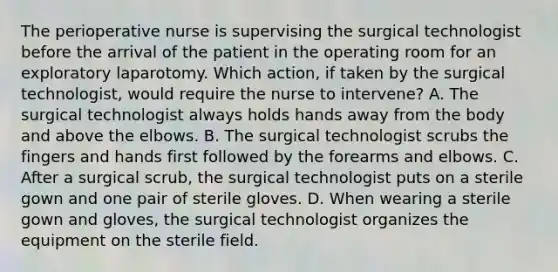 The perioperative nurse is supervising the surgical technologist before the arrival of the patient in the operating room for an exploratory laparotomy. Which action, if taken by the surgical technologist, would require the nurse to intervene? A. The surgical technologist always holds hands away from the body and above the elbows. B. The surgical technologist scrubs the fingers and hands first followed by the forearms and elbows. C. After a surgical scrub, the surgical technologist puts on a sterile gown and one pair of sterile gloves. D. When wearing a sterile gown and gloves, the surgical technologist organizes the equipment on the sterile field.