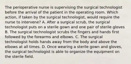 The perioperative nurse is supervising the surgical technologist before the arrival of the patient in the operating room. Which action, if taken by the surgical technologist, would require the nurse to intervene? A. After a surgical scrub, the surgical technologist puts on a sterile gown and one pair of sterile gloves B. The surgical technologist scrubs the fingers and hands first followed by the forearms and elbows. C. The surgical technologist holds hands away from the body and above the elbows at all times. D. Once wearing a sterile gown and gloves, the surgical technologist is able to organize the equipment on the sterile field.