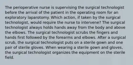 The perioperative nurse is supervising the surgical technologist before the arrival of the patient in the operating room for an exploratory laparotomy. Which action, if taken by the surgical technologist, would require the nurse to intervene? The surgical technologist always holds hands away from the body and above the elbows. The surgical technologist scrubs the fingers and hands first followed by the forearms and elbows. After a surgical scrub, the surgical technologist puts on a sterile gown and one pair of sterile gloves. When wearing a sterile gown and gloves, the surgical technologist organizes the equipment on the sterile field.