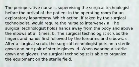 The perioperative nurse is supervising the surgical technologist before the arrival of the patient in the operating room for an exploratory laparotomy. Which action, if taken by the surgical technologist, would require the nurse to intervene? a. The surgical technologist holds hands away from the body and above the elbows at all times. b. The surgical technologist scrubs the fingers and hands first followed by the forearms and elbows. c. After a surgical scrub, the surgical technologist puts on a sterile gown and one pair of sterile gloves. d. When wearing a sterile gown and gloves, the surgical technologist is able to organize the equipment on the sterile field.