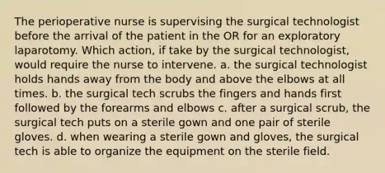 The perioperative nurse is supervising the surgical technologist before the arrival of the patient in the OR for an exploratory laparotomy. Which action, if take by the surgical technologist, would require the nurse to intervene. a. the surgical technologist holds hands away from the body and above the elbows at all times. b. the surgical tech scrubs the fingers and hands first followed by the forearms and elbows c. after a surgical scrub, the surgical tech puts on a sterile gown and one pair of sterile gloves. d. when wearing a sterile gown and gloves, the surgical tech is able to organize the equipment on the sterile field.