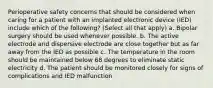 Perioperative safety concerns that should be considered when caring for a patient with an implanted electronic device (IED) include which of the following? (Select all that apply) a. Bipolar surgery should be used whenever possible. b. The active electrode and dispersive electrode are close together but as far away from the IED as possible c. The temperature in the room should be maintained below 68 degrees to eliminate static electricity d. The patient should be monitored closely for signs of complications and IED malfunction