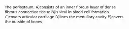 The periosteum: A)consists of an inner fibrous layer of dense fibrous connective tissue B)is vital in blood cell formation C)covers articular cartilage D)lines the medullary cavity E)covers the outside of bones
