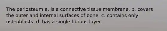 The periosteum a. is a <a href='https://www.questionai.com/knowledge/kYDr0DHyc8-connective-tissue' class='anchor-knowledge'>connective tissue</a> membrane. b. covers the outer and internal surfaces of bone. c. contains only osteoblasts. d. has a single fibrous layer.