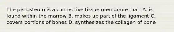 The periosteum is a connective tissue membrane that: A. is found within the marrow B. makes up part of the ligament C. covers portions of bones D. synthesizes the collagen of bone