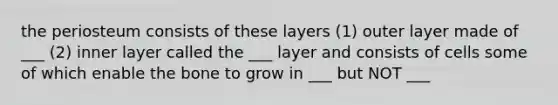 the periosteum consists of these layers (1) outer layer made of ___ (2) inner layer called the ___ layer and consists of cells some of which enable the bone to grow in ___ but NOT ___