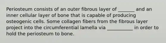 Periosteum consists of an outer fibrous layer of _______ and an inner cellular layer of bone that is capable of producing osteogenic cells. Some collagen fibers from the fibrous layer project into the circumferential lamella via ___________ in order to hold the periosteum to bone.