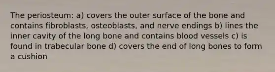 The periosteum: a) covers the outer surface of the bone and contains fibroblasts, osteoblasts, and nerve endings b) lines the inner cavity of the long bone and contains blood vessels c) is found in trabecular bone d) covers the end of long bones to form a cushion