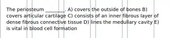 The periosteum ________. A) covers the outside of bones B) covers articular cartilage C) consists of an inner fibrous layer of dense fibrous connective tissue D) lines the medullary cavity E) is vital in blood cell formation